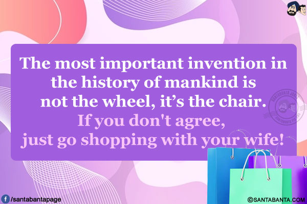 The most important invention in the history of mankind is not the wheel, it's the chair.<br/>
If you don't agree, just go shopping with your wife!