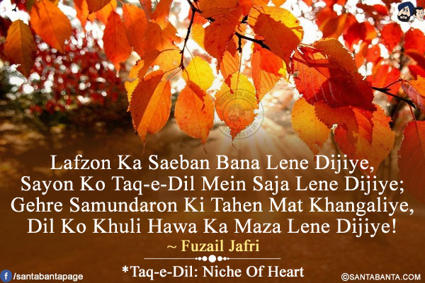 Lafzon Ka Saeban Bana Lene Dijiye,<br />
Sayon Ko Taq-e-Dil Mein Saja Lene Dijiye;<br />
Gehre Samundaron Ki Tahen Mat Khangaliye,<br />
Dil Ko Khuli Hawa Ka Maza Lene Dijiye!<br /><br />
*Taq-e-Dil: Niche Of Heart