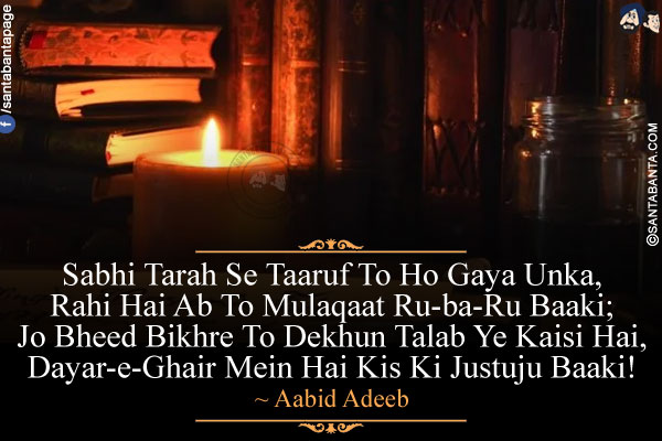 Sabhi Tarah Se Taaruf To Ho Gaya Unka,<br />
Rahi Hai Ab To Mulaqaat Ru-ba-Ru Baaki;<br />
Jo Bheed Bikhre To Dekhun Talab Ye Kaisi Hai,<br />
Dayar-e-Ghair Mein Hai Kis Ki Justuju Baaki!<br />
