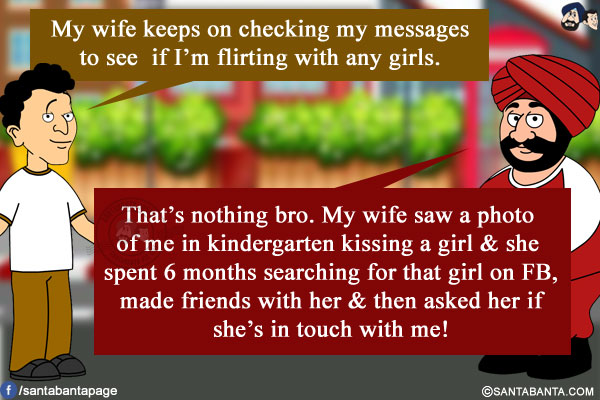 Banta: My wife keeps on checking my messages to see if I'm flirting with any girls.<br/>
Santa: That's nothing bro. My wife saw a photo of me in kindergarten kissing a girl & she spent 6 months searching for that girl on FB, made friends with her & then asked her if she's in touch with me!