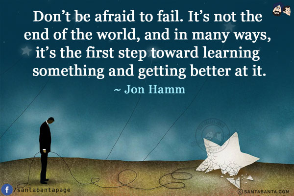 Don't be afraid to fail. It's not the end of the world, and in many ways, it's the first step toward learning something and getting better at it.