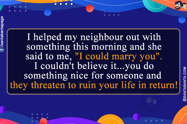 I helped my neighbour out with something this morning and she said to me, `I could marry you`.<br/>
I couldn't believe it... You do something nice for someone and they threaten to ruin your life in return!