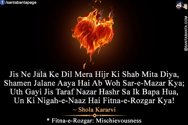 Jis Ne Jala Ke Dil Mera Hijr Ki Shab Mita Diya,<br/>
Shamen Jalane Aaya Hai Ab Woh Sar-e-Mazar Kya;<br/>
Uth Gayi Jis Taraf Nazar Hashr Sa Ik Bapa Hua,<br/>
Un Ki Nigah-e-Naaz Hai Fitna-e-Rozgar Kya!<br /><br />
* Fitna-e-Rozgar: Mischievousness