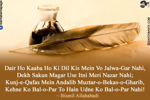 Dair Ho Kaaba Ho Ki Dil Kis Mein Vo Jalwa-Gar Nahi,<br />
Dekh Sakun Magar Use Itni Meri Nazar Nahi;<br />
Kunj-e-Qafas Mein Andalib Muztar-o-Bekas-o-Gharib,<br />
Kehne Ko Bal-o-Par To Hain Udne Ko Bal-o-Par Nahi!<br />