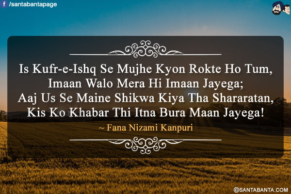 Is Kufr-e-Ishq Se Mujhe Kyon Rokte Ho Tum,<br />
Imaan Walo Mera Hi Imaan Jayega;<br />
Aaj Us Se Maine Shikwa Kiya Tha Shararatan,<br />
Kis Ko Khabar Thi Itna Bura Maan Jayega!<br />