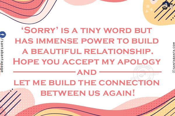 'Sorry' is a tiny word but has immense power to build a beautiful relationship.<br/>
Hope you accept my apology and let me build the connection between us again!