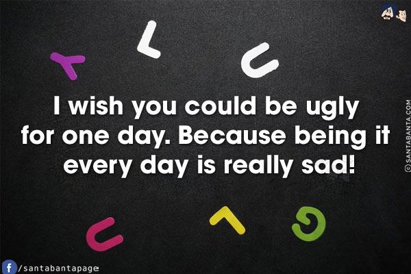 I wish you could be ugly for one day.<br/>
.<br/>
.<br/>
.<br/>
.<br/>
.<br/>
.<br/>
Because being it every day is really sad!