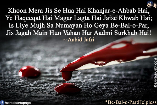 Khoon Mera Jis Se Hua Hai Khanjar-e-Ahbab Hai,<br />
Ye Haqeeqat Hai Magar Lagta Hai Jaise Khwab Hai;<br />
Is Liye Mujh Sa Numayan Ho Geya Be-Bal-o-Par,<br />
Jis Jagah Main Hun Vahan Har Aadmi Surkhab Hai!<br /><br />

*Be-Bal-o-Par:Helpless