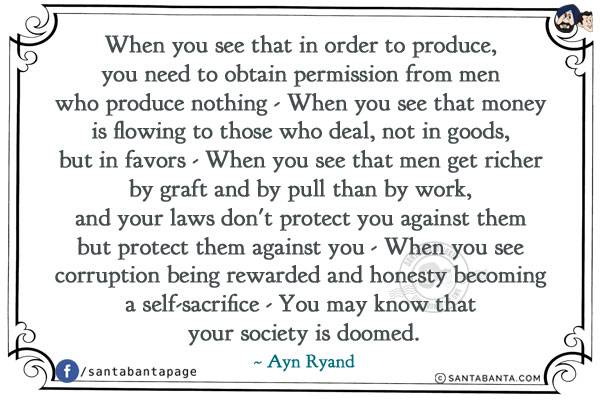 When you see that in order to produce, you need to obtain permission from men who produce nothing - When .4k you see that money is flowing to those who deal, not in goods, but in favors - When you see that men get richer by graft and by pull than by work, and your laws don't protect you against them but protect them against you -When you see corruption being rewarded and honesty becoming a self-sacrifice - You may know that your society is doomed.