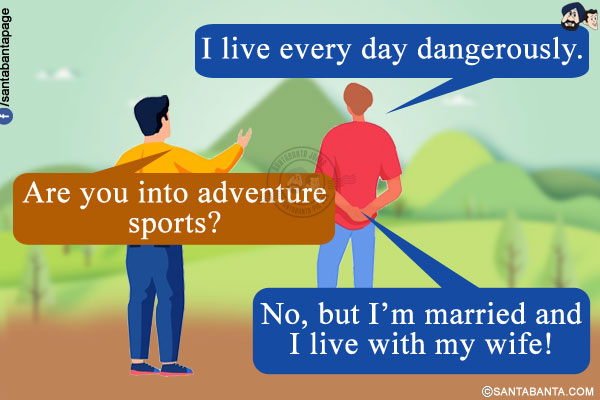 Me: I live every day dangerously.<br/>
Friend: Are you into adventure sports?<br/>
Me: No, but I'm married and I live with my wife!