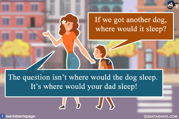 Son: If we got another dog, where would it sleep?<br/>
Mom: The question isn't where would the dog sleep. It's where would your dad sleep!