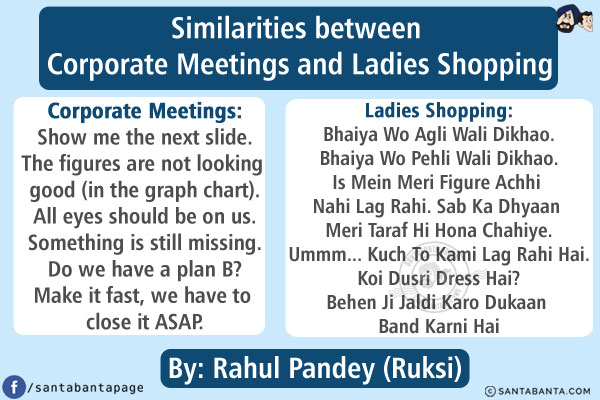 Similarities between Corporate Meetings and Ladies Shopping<br/><br/>

<b>Corporate Meetings:</b><br/>
Show me the next slide.<br/>
The figures are not looking good (in the graph chart).<br/>
All eyes should be on us.<br/>
Something is still missing.<br/>
Do we have a plan B?<br/>
Make it fast, we have to close it ASAP.<br/><br/>

<b>Ladies Shopping:</b><br/>
Bhaiya Wo Agli Wali Dikhao.<br/>
Bhaiya Wo Pehli Wali Dikhao.<br/>
Is Mein Meri Figure Achhi Nahi Lag Rahi.<br/>
Sab Ka Dhyaan Meri Taraf Hi Hona Chahiye.<br/>
Ummm... Kuch To Kami Lag Rahi Hai.<br/>
Koi Dusri Dress Hai?<br/>
Behen Ji Jaldi Karo Dukaan Band Karni Hai<br/><br/>

<b>By: Rahul Pandey (Ruksi)</b>