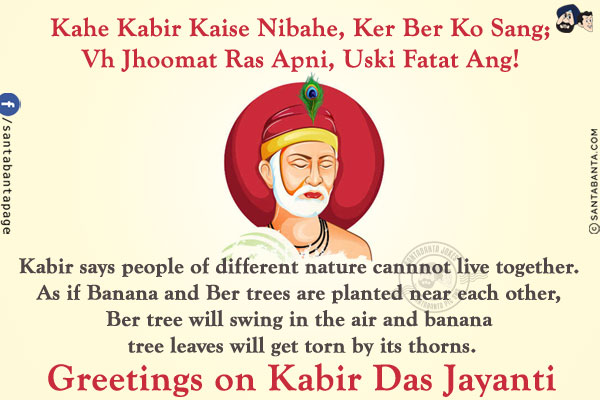 Kahe Kabir Kaise Nibahe, Ker Ber Ko Sang;<br/>
Vh Jhoomat Ras Apni, Uski Fatat Ang!<br/><br/>

Kabir says people of different nature cannnot live together. As if Banana and Ber trees are planted near each other, Ber tree will swing in the air and banana tree leaves will get torn by its thorns.<br/>
Greetings on Kabir Das Jayanti