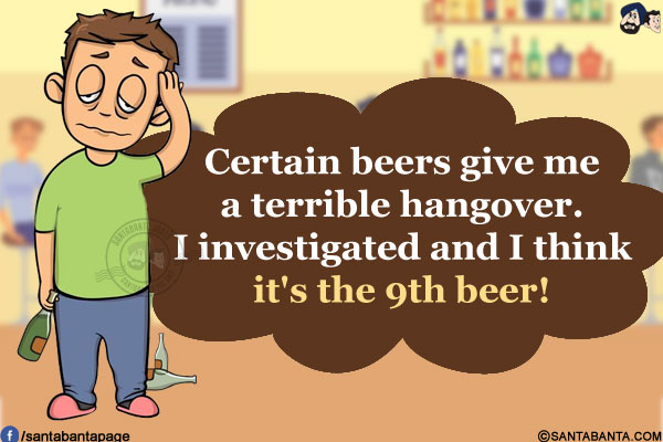 Certain beers give me a terrible hangover.<br/>
I investigated and I think it's the 9th beer!