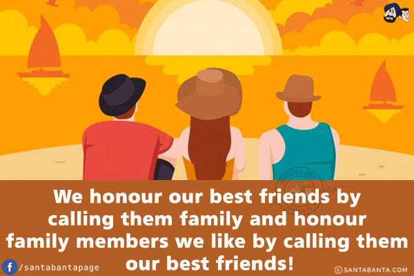 We honour our best friends by calling them family and honour family members we like by calling them our best friends!