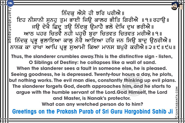 ਨਿੰਦਕੁ ਐਸੇ ਹੀ ਝਰਿ ਪਰੀਐ ॥<br/>
ਇਹ ਨੀਸਾਨੀ ਸੁਨਹੁ ਤੁਮ ਭਾਈ ਜਿਉ ਕਾਲਰ ਭੀਤਿ ਗਿਰੀਐ ॥੧॥ ਰਹਾਉ ॥<br/>
ਜਉ ਦੇਖੈ ਛਿਦ੍ਰੁ ਤਉ ਨਿੰਦਕੁ ਉਮਾਹੈ ਭਲੋ ਦੇਖਿ ਦੁਖ ਭਰੀਐ ॥<br/>
ਆਠ ਪਹਰ ਚਿਤਵੈ ਨਹੀ ਪਹੁਚੈ ਬੁਰਾ ਚਿਤਵਤ ਚਿਤਵਤ ਮਰੀਐ ॥੧॥<br/>
ਨਿੰਦਕੁ ਪ੍ਰਭੂ ਭੁਲਾਇਆ ਕਾਲੁ ਨੇਰੈ ਆਇਆ ਹਰਿ ਜਨ ਸਿਉ ਬਾਦੁ ਉਠਰੀਐ ॥<br/>
ਨਾਨਕ ਕਾ ਰਾਖਾ ਆਪਿ ਪ੍ਰਭੁ ਸੁਆਮੀ ਕਿਆ ਮਾਨਸ ਬਪੁਰੇ ਕਰੀਐ ॥੨॥੯॥੯੫॥<br/><br/>

Thus, the slanderer crumbles away.<br/>
This is the distinctive sign - listen, O Siblings of Destiny: he collapses like a wall of sand.<br/>
When the slanderer sees a fault in someone else, he is pleased. Seeing goodness, he is depressed.<br/>
Twenty-four hours a day, he plots, but nothing works. The evil man dies, constantly thinking up evil plans.<br/>
The slanderer forgets God, death approaches him, and he starts to argue with the humble servant of the Lord.<br/>
God Himself, the Lord and Master, is Nanak's protector. What can any wretched person do to him?<br/>
Greetings on the Prakash Purab of Sri Guru Hargobind Sahib Ji