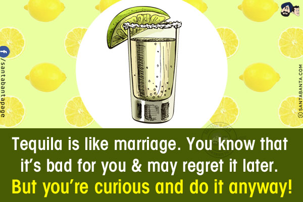 Tequila is like marriage. You know that it's bad for you & may regret it later.<br/>
But you're curious and do it anyway!