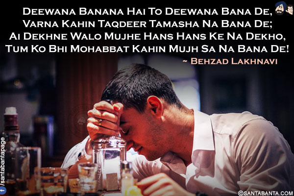 Deewana Banana Hai To Deewana Bana De,<br/>
Varna Kahin Taqdeer Tamasha Na Bana De;<br/>
Ai Dekhne Walo Mujhe Hans Hans Ke Na Dekho,<br/>
Tum Ko Bhi Mohabbat Kahin Mujh Sa Na Bana De!