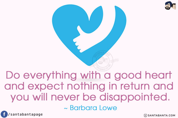 Do everything with a good heart and expect nothing in return and you will never be disappointed.
