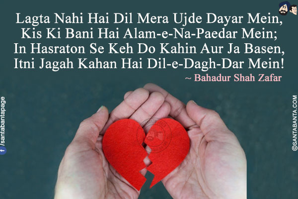 Lagta Nahi Hai Dil Mera Ujde Dayar Mein,<br/>
Kis Ki Bani Hai Alam-e-Na-Paedar Mein;<br/>
In Hasraton Se Keh Do Kahin Aur Ja Basen,<br/>
Itni Jagah Kahan Hai Dil-e-Dagh-Dar Mein!