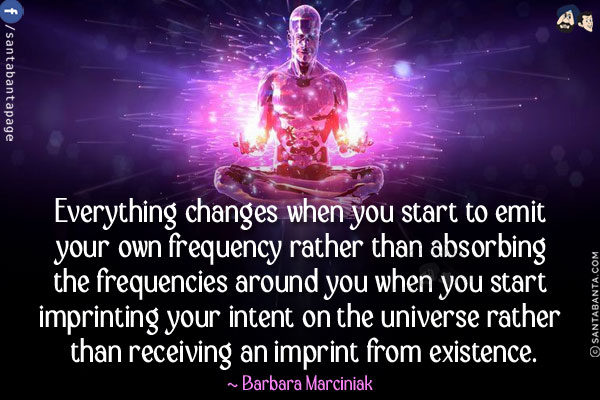 Everything changes when you start to emit your own frequency rather than absorbing the frequencies around you when you start imprinting your intent on the universe rather than receiving an imprint from existence.
