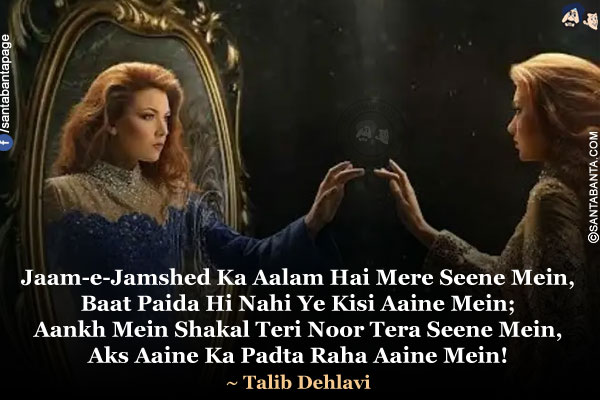 Jaam-e-Jamshed Ka Aalam Hai Mere Seene Mein,<br/>
Baat Paida Hi Nahi Ye Kisi Aaine Mein;<br/>
Aankh Mein Shakal Teri Noor Tera Seene Mein,<br/>
Aks Aaine Ka Padta Raha Aaine Mein!