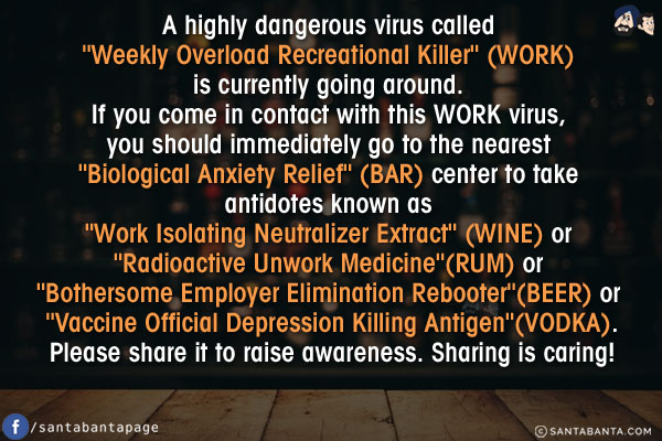 A highly dangerous virus called `Weekly Overload Recreational Killer` (WORK) is currently going around. If you come in contact with this WORK virus, you should immediately go to the nearest `Biological Anxiety Relief` (BAR) center to take antidotes known as `Work Isolating Neutralizer Extract` (WINE) or `Radioactive Unwork Medicine`(RUM) or `Bothersome Employer Elimination Rebooter`(BEER)  or `Vaccine Official Depression Killing Antigen`(VODKA).<br/>
Please share it to raise awareness. Sharing is caring!