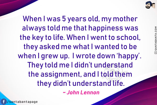 When I was 5 years old, my mother always told me that happiness was the key to life.  When I went to school, they asked me what I wanted to be when I grew up.  I wrote down 'happy'.  They told me I didn't understand the assignment, and I told them they didn't understand life.
