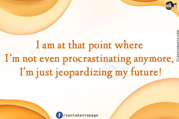 I am at that point where I'm not even procrastinating anymore, I'm just jeopardizing my future!