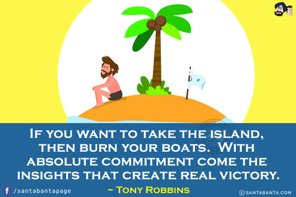 If you want to take the island, then burn your boats. With absolute commitment come the insights that create real victory.