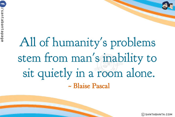 All of humanity's problems stem from man's inability to sit quietly in a room alone.