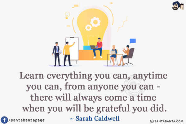 Learn everything you can, anytime you can, from anyone you can - there will always come a time when you will be grateful you did.