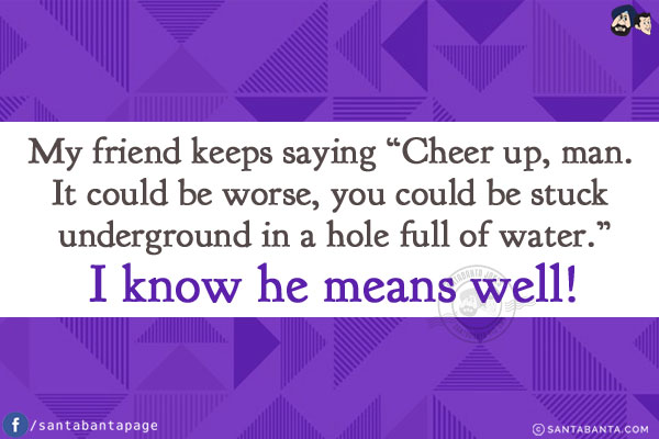 My friend keeps saying `Cheer up, man. It could be worse, you could be stuck underground in a hole full of water.`<br/>
I know he means well!