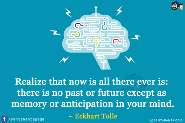 Realize that now is all there ever is: there is no past or future except as memory or anticipation in your mind.