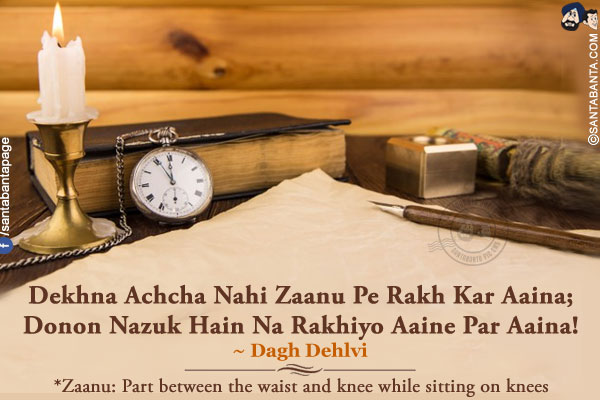 Dekhna Achcha Nahi Zaanu Pe Rakh Kar Aaina;<br />
Donon Nazuk Hain Na Rakhiyo Aaine Par Aaina!<br /><br />
*Zaanu: Part between the waist and knee while sitting on knees