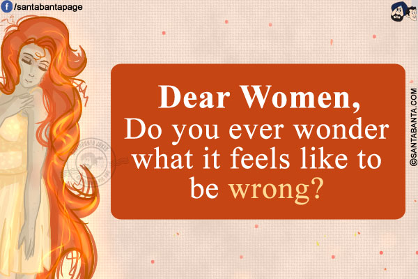 Dear Women,<br/>
Do you ever wonder what it feels like to be wrong?