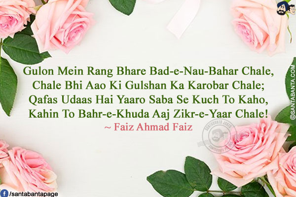 Gulon Mein Rang Bhare Bad-e-Nau-Bahar Chale,<br />
Chale Bhi Aao Ki Gulshan Ka Karobar Chale;<br />
Qafas Udaas Hai Yaaro Saba Se Kuch To Kaho,<br />
Kahin To Bahr-e-Khuda Aaj Zikr-e-Yaar Chale!<br />