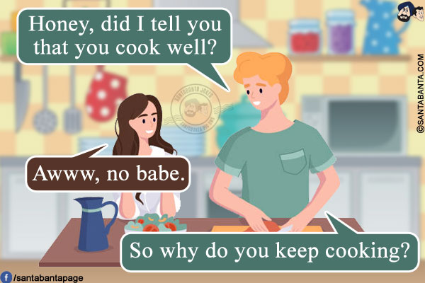 Husband: Honey, did I tell you that you cook well?<br/>
Wife: Awww, no babe.<br/>
Husband: So why do you keep cooking?