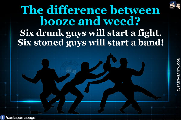 The difference between booze and weed?<br/>
Six drunk guys will start a fight.<br/>
Six stoned guys will start a band!