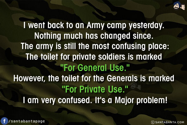 I went back to an Army camp yesterday. Nothing much has changed since. The army is still the most confusing place:<br/>
The toilet for private soldiers is marked `For General Use.`<br/>
However, the toilet for the Generals is marked `For Private Use.`<br/>
I am very confused. It's a Major problem!