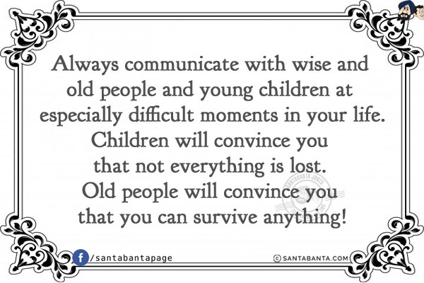 Always communicate with wise and old people and young children at especially difficult moments in your life.<br/>
Children will convince you that not everything is lost. Old people will convince you that you can survive anything!