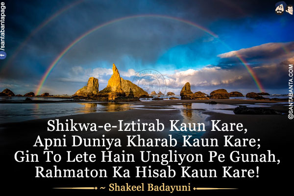 Shikwa-e-Iztirab Kaun Kare,<br />
Apni Duniya Kharab Kaun Kare;<br />
Gin To Lete Hain Ungliyon Pe Gunah,<br />
Rahmaton Ka Hisab Kaun Kare!<br />