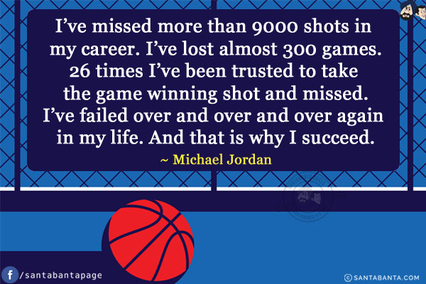 I've missed more than 9000 shots in my career. I've lost almost 300 games.
26 times I've been trusted to take the game winning shot and missed.
I've failed over and over and over again in my life. And that is why I succeed.
