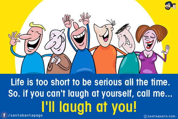 Life is too short to be serious all the time.<br/>
So. if you can't laugh at yourself, call me... I'll laugh at you!