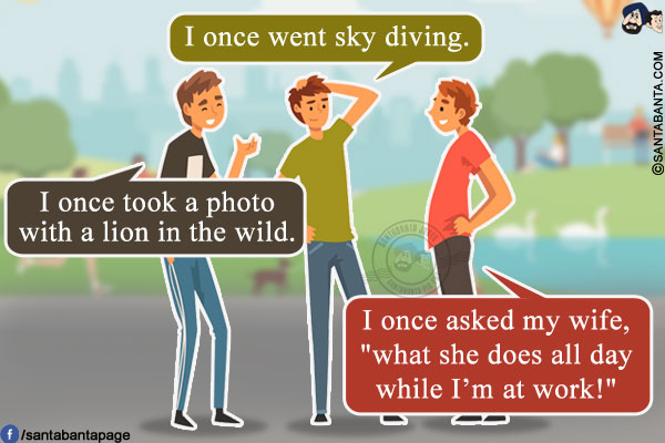 Friend 1: I once went sky diving.<br/>
Friend 2: I once took a photo with a lion in the wild.<br/>
Me: I once asked my wife, `what she does all day while I'm at work!`