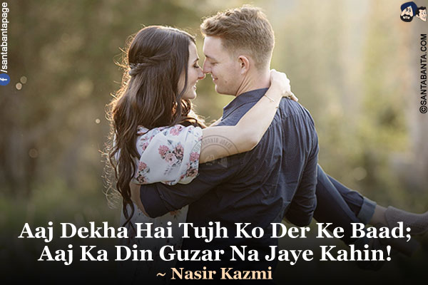 Aaj Dekha Hai Tujh Ko Der Ke Baad;<br />
Aaj Ka Din Guzar Na Jaye Kahin!<br />