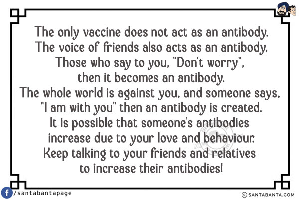 The only vaccine does not act as an antibody.<br/>
The voice of friends also acts as an antibody.<br/>
Those who say to you, `Don't worry`, then it becomes an antibody.<br/>
The whole world is against you, and someone says, `I am with you` then an antibody is created.<br/>
It is possible that someone's antibodies increase due to your love and behaviour.<br/>
Keep talking to your friends and relatives to increase their antibodies!