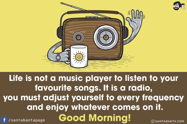 Life is not a music player to listen to your favourite songs. It is a radio, you must adjust yourself to every frequency and enjoy whatever comes on it.<br/>
Good Morning!