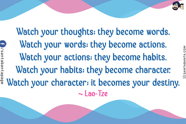 Watch your thoughts; they become words.
Watch your words; they become actions.
Watch your actions; they become habits.
Watch your habits; they become character.
Watch your character; it becomes your destiny