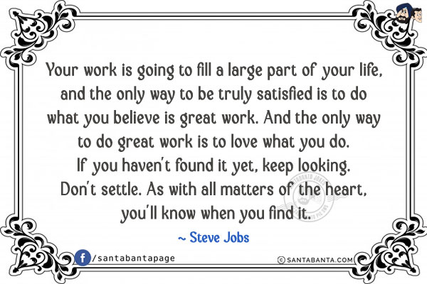 Your work is going to fill a large part of your life, and the only way to be truly satisfied is to do what you believe is great work. And the only way to do great work is to love what you do. If you haven't found it yet, keep looking. Don't settle. As with all matters of the heart, you'll know when you find it.
